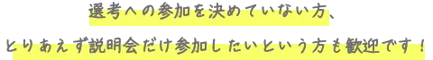 選考への参加を決めていない方、とりあえず説明会だけ参加したいという方も歓迎です！
